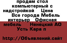 продам стол компьютерный с надстройкой. › Цена ­ 2 000 - Все города Мебель, интерьер » Офисная мебель   . Ненецкий АО,Усть-Кара п.